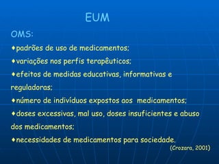 EUM OMS: padrões de uso de medicamentos; variações nos perfis terapêuticos; efeitos de medidas educativas, informativas e reguladoras; número de indivíduos expostos aos  medicamentos; doses excessivas, mal uso, doses insuficientes e abuso dos medicamentos; necessidades de medicamentos para sociedade. (Crozara, 2001 ) 
