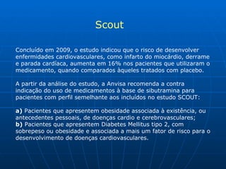 Concluído em 2009, o estudo indicou que o risco de desenvolver enfermidades cardiovasculares, como infarto do miocárdio, derrame e parada cardíaca, aumenta em 16% nos pacientes que utilizaram o medicamento, quando comparados àqueles tratados com placebo. A partir da análise do estudo, a Anvisa recomenda a contra indicação do uso de medicamentos à base de sibutramina para pacientes com perfil semelhante aos incluídos no estudo SCOUT: a)  Pacientes que apresentem obesidade associada à existência, ou antecedentes pessoais, de doenças cardio e cerebrovasculares; b)  Pacientes que apresentem Diabetes Mellitus tipo 2, com sobrepeso ou obesidade e associada a mais um fator de risco para o desenvolvimento de doenças cardiovasculares. Scout 