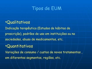 Tipos de EUM Qualitativos   Indicação terapêutica (Estudos de hábitos de prescrição), padrões de uso em instituições ou na sociedades, abuso de medicamentos, etc. Quantitativos Variações de consumo / custos de novos tratamentos , em diferentes segmentos, regiões, etc. 