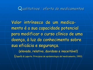   Q ualitativos : oferta de medicamentos Valor  intrínseco  de  um  medica-mento é a sua capacidade potencial para modificar o curso clínico de uma doença, à luz do conhecimento sobre sua eficácia e segurança.   (elevado, relativo, duvidoso e inaceitável)  ( Capellà & Laporte. Principios de epidemiologia del medicamento, 1993) 