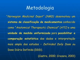 Metodologia “ Norwegian Medicinal Depot” (NMD) desenvolveu  um  sistema de classificação de medicamentos  conhecido como “ Anatomical Therapeutic Chemical” (ATC)  e uma  unidade de medida uniformizada  para  possibilitar a comparação estatística  dos dados e interpretação mais ampla dos estudos –  Definided Daily Dose ou  Dose Diária Definida (DDD). (Castro, 2000; Crozara, 2001) 