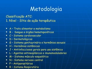 Metodologia Classificação ATC: 1. Nível - Sítio de ação terapêutica  A – Trato alimentar e metabolismo B -  Sangue e órgãos hematopoiéticos C – Sistema cardiovascular D – Dermatológicos G – Sistema genituurinário e hormônios sexuais H - Hormônios sistêmicos J – Antiinfecciosos gerais para uso sistêmico L – Agentes antineoplásicos e imunomoduladores M – Sistema músculo-esquelético N – Sistema nervoso central P – Antiparasitários R – Sistema Respiratório S – Órgãos dos sentidos V - Vários 