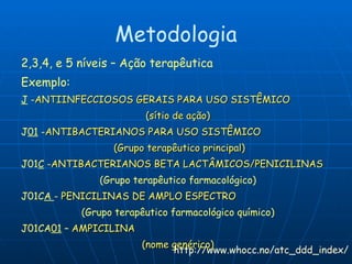 Metodologia 2,3,4, e 5 níveis – Ação terapêutica Exemplo: J  - ANTIINFECCIOSOS GERAIS PARA USO SISTÊMICO  (sítio de ação) J 01  - ANTIBACTERIANOS PARA USO SISTÊMICO  (Grupo terapêutico principal) J01 C  - ANTIBACTERIANOS BETA LACTÂMICOS/PENICILINAS (Grupo terapêutico farmacológico) J01C A  -  PENICILINAS DE AMPLO ESPECTRO (Grupo terapêutico farmacológico químico) J01CA 01  –  AMPICILINA (nome genérico) http://www.whocc.no/atc_ddd_index/ 