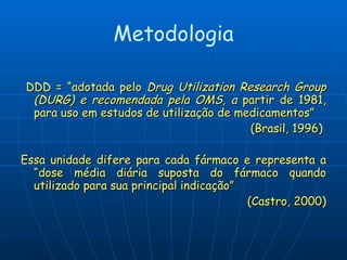 Metodologia DDD = “adotada pelo  Drug Utilization Research Group (DURG) e recomendada pela OMS, a  partir de 1981, para uso em estudos de utilização de medicamentos”  (Brasil, 1996)  Essa unidade difere para cada fármaco e representa a “dose média diária suposta do fármaco quando utilizado para sua principal indicação” (Castro, 2000) 