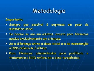 Importante: Sempre que possível é expressa em peso da substância ativa; Se baseia no uso em adultos, exceto para fármacos usados exclusivamente em crianças; Se a diferença entre a dose inicial e a de manutenção a DDD refere-se à ultima; Para fármacos administrados para profilaxia e tratamento a DDD refere-se a dose terapêutica. Metodologia 