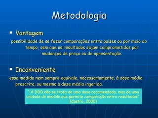 Metodologia Vantagem possibilidade de se fazer comparações entre países ou por meio do tempo, sem que os resultados sejam comprometidos por mudanças de preço ou de apresentação. Inconveniente essa medida nem sempre equivale, necessariamente, à dose média prescrita, ou mesmo à dose média ingerida.  “  A DDD não se trata de uma dose recomendada, mas de uma unidade de medida que permite comparação entre resultados”  (Castro, 2000) 