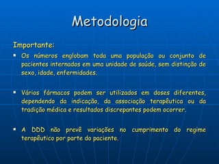 Metodologia Importante: Os números englobam toda uma população ou conjunto de pacientes internados em uma unidade de saúde, sem distinção de sexo, idade, enfermidades. Vários fármacos podem ser utilizados em doses diferentes, dependendo da indicação, da associação terapêutica ou da tradição médica e resultados discrepantes podem ocorrer. A DDD não prevê variações no cumprimento do regime terapêutico por parte do paciente. 