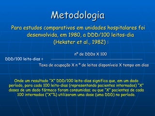 Metodologia Para estudos comparativos em unidades hospitalares foi desenvolvida, em 1980, a DDD/100 leitos-dia  (Hekster et al., 1982) : DDD/100 leito-dias = Onde um resultado “X” DDD/100 leito-dias significa que, em um dado período, para cada 100 leito-dias (representando pacientes internados) “X” doses de um dado fármaco foram consumidas; ou que “X” pacientes de cada 100 internados (“X”%) utilizaram uma dose (uma DDD) no período. nº de DDDs X 100 Taxa de ocupação X n º de leitos disponíveis X tempo em dias 