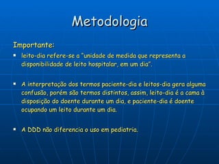 Metodologia Importante: leito-dia refere-se a “unidade de medida que representa a disponibilidade de leito hospitalar, em um dia”.  A interpretação dos termos paciente-dia e leitos-dia gera alguma confusão, porém são termos distintos, assim, leito-dia é a cama à disposição do doente durante um dia, e paciente-dia é doente ocupando um leito durante um dia. A DDD não diferencia o uso em pediatria. 