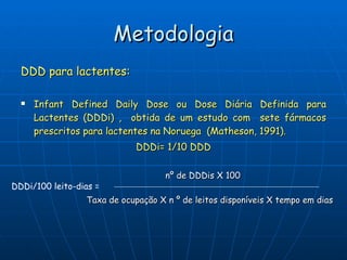 Metodologia DDD para lactentes: Infant Defined Daily Dose ou Dose Diária Definida para Lactentes (DDDi) ,  obtida de um estudo com  sete fármacos prescritos para lactentes na Noruega  (Matheson, 1991). DDDi= 1/10 DDD DDDi/100 leito-dias = nº de DDDis X 100 Taxa de ocupação X n º de leitos disponíveis X tempo em dias 