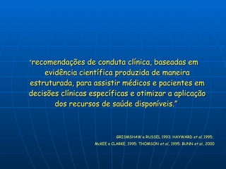 “ recomendações de conduta clínica, baseadas em evidência científica produzida de maneira estruturada, para assistir médicos e pacientes em decisões clínicas específicas e otimizar a aplicação dos recursos de saúde disponíveis.”  GRISMSHAW e RUSSEL 1993; HAYWARD  et al , 1995;  McKEE e CLARKE, 1995; THOMSON  et al ., 1995; BUNN  et al ., 2000 