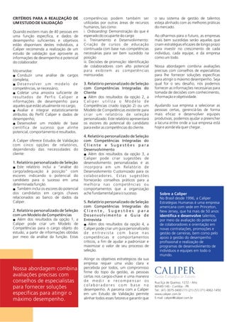 CRITÉRIOS PARA A REALIZAÇÃO DE
UM ESTUDO DE VALIDAÇÃO
Quando existem mais de 40 pessoas em
uma função específica, e dados de
desempenho suficientes e objetivos
estão disponíveis destes indivíduos, a
Caliper recomenda a realização de um
estudo de validação que aproveite as
informações de desempenho e potencial
do colaborador.
Isto envolve:
Conduzir uma análise de cargosn
completa;
Desenvolver um modelo den
competências, se necessário;
Coletar uma amostra suficiente den
resultados de Perfis Caliper e
informações de desempenho para
aqueles que estão atualmente no cargo;
Avaliar e integrar estatisticamenten
atributos do Perfil Caliper e dados de
desempenho;
Desenvolver um modelo de basen
científica de sucesso que alinhe
potencial, comportamento e resultados.
A Caliper oferece Estudos de Validação
com cinco opções de relatórios,
dependendo das necessidades do
cliente:
1. Relatório personalizado de Seleção
Este relatório inclui a “análise don
cargo/adequação à posição” com
escores indicando o potencial do
candidato para o sucesso em uma
determinada função.
Também inclui os escores do potencialn
dos candidatos em cargos chaves
relacionados ao banco de dados da
Caliper.
2. Relatório personalizado de Seleção
com um Modelo de Competências
Além dos resultados da opção 1, an
Caliper pode criar um Modelo de
Competências para o cargo objeto do
estudo, a partir de informações obtidas
por meio da análise da função. Estas
competências podem também ser
utilizadas por outras áreas de recursos
humanos, tais como:
i. Onboarding: Demonstração do que é
esperado do ocupante do cargo
ii. Treinamento e Desenvolvimento:
Criação de cursos de educação
continuada com base nas competências
necessárias para ser bem sucedido na
posição
iii. Decisões de promoção: Identificação
de colaboradores com alto potencial
para exibirem as competências
mensuradas
3. Relatório personalizado de Seleção
com Competências Integradas do
Cliente
Além dos resultados da opção 2, an
Caliper utiliza o Modelo de
Competências criado (opção 2) ou um
Modelo de Competências existente para
criar um relatório de seleção
personalizado. Este relatório apresentará
os escores do potencial do candidato
para exibir as competências do cliente.
4. Relatório personalizado de Seleção
com Competências Integradas do
C l i e n t e e S u g e s t õ e s p a r a
Desenvolvimento
Além dos resultados da opção 3, an
Caliper pode criar sugestões de
desenvolvimento personalizadas e as
incorpora em um Relatório de
Desenvolvimento Customizado para os
colaboradores. Estas sugestões
fornecerão conselhos práticos para a
melhora nas competências ou
comportamentos que a organização
ache fundamental para o sucesso.
5. Relatório personalizado de Seleção
com Competências Integradas do
C l i e n t e , S u g e s t õ e s p a r a
Desenvolvimento e Guia de
Entrevista
Além dos resultados da opção 4, an
Caliper pode criar um guia personalizado
d e e n t r e v i s t a c o m b a s e n a s
competências e comportamentos
críticos, a fim de ajudar a padronizar e
maximizar o valor de seu processo de
seleção.
Atingir os objetivos estratégicos da sua
empresa requer uma visão clara e
percebida por todos, um compromisso
firme do topo da gestão, as pessoas
certas nos cargos-chave e uma maneira
d e m e d i r e r e c o m p e n s a r o s
c o l a b o r a d o r e s c o m b a s e n o
desempenho. A parceria com a Caliper
em um Estudo de Validação permite
alinhar todos esses fatores e garantir que
Nossa abordagem combina
avaliações precisas com
conselhos de especialistas
para fornecer soluções
específicas para atingir o
máximo desempenho.
Sobre a Caliper
No Brasil desde 1996, a Caliper
Estratégias Humanas é uma empresa
americana com sede em Princeton,
New Jersey, que há mais de 50 anos
identifica e desenvolve talentos,
por meio da avaliação do potencial
de colaboradores e orientação em
novas contratações, promoções e
gestão de carreiras, bem como pelo
apoio à gestão do desempenho
profissional e realização de
programas de desenvolvimento de
indivíduos e equipes em todo o
mundo.
o seu sistema de gestão de talentos
esteja alinhado com as melhores práticas
do mercado.
Ao olharmos para o futuro, as empresas
mais bem sucedidas serão aquelas que
criam estratégias eficazes de longo prazo
para investir no crescimento de cada
indivíduo, cada equipe, e da empresa
como um todo.
Nossa abordagem combina avaliações
precisas com conselhos de especialistas
para lhe fornecer soluções específicas
para atingir o máximo desempenho. Seja
qual for o seu desafio, nós podemos
fornecer as informações necessárias para
tomada de decisões com conhecimento,
informação e objetividade.
Ajudando sua empresa a selecionar as
pessoas certas, gerenciá-las de forma
mais eficaz e desenvolver equipes
produtivas, podemos ajudar a preencher
a lacuna entre onde a sua empresa está
hoje e aonde ela quer chegar.
Rua Eça de Queiroz, 1272 - Ahú
80.540-140 - Curitiba - PR
www.caliper.com.br
Tel.: (41) 3075-3400
E-mail: caliper@caliper.com.br
 