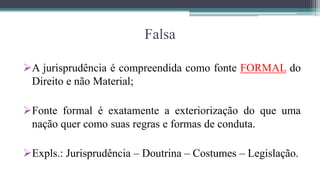 Falsa

A jurisprudência é compreendida como fonte FORMAL do
 Direito e não Material;

Fonte formal é exatamente a exteriorização do que uma
 nação quer como suas regras e formas de conduta.

Expls.: Jurisprudência – Doutrina – Costumes – Legislação.
 