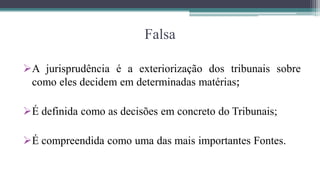 Falsa

A jurisprudência é a exteriorização dos tribunais sobre
 como eles decidem em determinadas matérias;

É definida como as decisões em concreto do Tribunais;

É compreendida como uma das mais importantes Fontes.
 