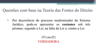 Questões com base na Teoria das Fontes do Direito

  7. Por decorrência do processo modernizador do Sistema
     Jurídico, pode-se apresentar os costumes sob três
     prismas: segundo a Lei; na falta da Lei e; contra a Lei.

                         (V) ou (F)
                       VERDADEIRA
 