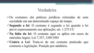 Verdadeira
Os costumes são práticas jurídicas reiteradas de uma
 sociedade em um determinado espaço de tempo.
Segundo a lei: O costume é segundo a lei quando a lei
 prevê expressamente sua aplicação; art. 1.275 CC
Na falta da lei: O costume aqui se aplica em casos de
 omissões legais; Lei 7.357, 2/09/1985
Contra a Lei: Trata-se de um costume praticado que
 contraria a legislação. Punição por adultério.
 