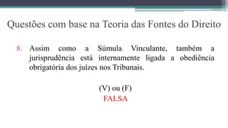 Questões com base na Teoria das Fontes do Direito

  8. Assim como a Súmula Vinculante, também a
     jurisprudência está internamente ligada a obediência
     obrigatória dos juízes nos Tribunais.

                        (V) ou (F)
                         FALSA
 