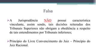 Falsa

A      Jurisprudência    NÃO       possui       característica
 vinculante, assim sendo, tais decisões reiteradas dos
 Tribunais Superiores não obrigam a obediência a respeito
 de tais entendimentos por Tribunais inferiores;

Princípio do Livre Convencimento do Juiz – Princípio do
 Juiz Racional.
 