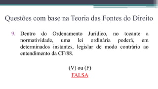 Questões com base na Teoria das Fontes do Direito

  9. Dentro do Ordenamento Jurídico, no tocante a
     normatividade, uma lei ordinária poderá, em
     determinados instantes, legislar de modo contrário ao
     entendimento da CF/88.

                         (V) ou (F)
                          FALSA
 
