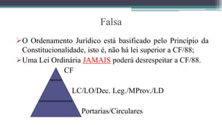 Falsa
O Ordenamento Jurídico está basificado pelo Princípio da
 Constitucionalidade, isto é, não há lei superior a CF/88;
Uma Lei Ordinária JAMAIS poderá desrespeitar a CF/88.
              CF

                LC/LO/Dec. Leg./MProv./LD

                   Portarias/Circulares
 