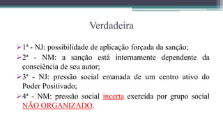 Verdadeira

1ª - NJ: possibilidade de aplicação forçada da sanção;
2ª - NM: a sanção está internamente dependente da
 consciência de seu autor;
3ª - NJ: pressão social emanada de um centro ativo do
 Poder Positivado;
4ª - NM: pressão social incerta exercida por grupo social
 NÃO ORGANIZADO.
 