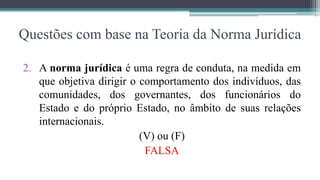 Questões com base na Teoria da Norma Jurídica

2. A norma jurídica é uma regra de conduta, na medida em
   que objetiva dirigir o comportamento dos indivíduos, das
   comunidades, dos governantes, dos funcionários do
   Estado e do próprio Estado, no âmbito de suas relações
   internacionais.
                          (V) ou (F)
                           FALSA
 