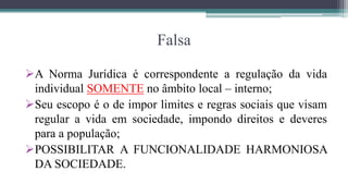 Falsa

A Norma Jurídica é correspondente a regulação da vida
 individual SOMENTE no âmbito local – interno;
Seu escopo é o de impor limites e regras sociais que visam
 regular a vida em sociedade, impondo direitos e deveres
 para a população;
POSSIBILITAR A FUNCIONALIDADE HARMONIOSA
 DA SOCIEDADE.
 