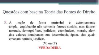 Questões com base na Teoria das Fontes do Direito

3. A noção       de    fonte     material   é    extremamente
   ampla, englobando não somente fatores sociais, mas fatores
   naturais, demográficos, políticos, econômicos, morais, além
   dos valores dominantes em determinada época, dos quais
   emanam normas jurídicas.
                          (V) ou (F)
                       VERDADEIRA
 