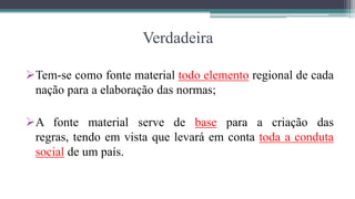 Verdadeira

Tem-se como fonte material todo elemento regional de cada
 nação para a elaboração das normas;

A fonte material serve de base para a criação das
 regras, tendo em vista que levará em conta toda a conduta
 social de um país.
 