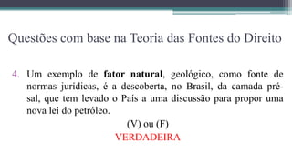 Questões com base na Teoria das Fontes do Direito

4. Um exemplo de fator natural, geológico, como fonte de
   normas jurídicas, é a descoberta, no Brasil, da camada pré-
   sal, que tem levado o País a uma discussão para propor uma
   nova lei do petróleo.
                           (V) ou (F)
                         VERDADEIRA
 