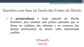 Questões com base na Teoria das Fontes do Direito

  5. A jurisprudência é fonte material do Direito
     brasileiro, pois constitui uma prática judiciária que se
     forma no cotidiano dos tribunais e no consenso dos
     demais profissionais do direito sobre determinado
     conflito.

                          (V) ou (F)
                           FALSA
 