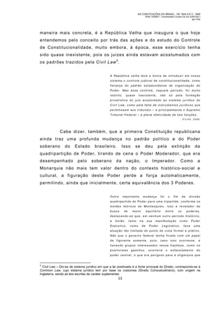 AS CONTITUIÇÕES DO BRASIL - DE 1824 A E.C. 1969
RGM 1340697 | Universidade Cruzeiro do Sul (UNICSUL)
Igor Dias

maneira mais concreta, é a República Velha que inaugura o que hoje
entendemos pelo conceito por trás das ações e do estudo do Controle
de Constitucionalidade, muito embora, à época, esse exercício tenha
sido quase inexistente, pois os juízes ainda estavam acostumados com
os padrões trazidos pela Civil Law 5.
A Repúblic a ve lha tev e a honra de i ntrodu zir em nos so
sistema o controle ju dicial de constitucionali dad e, como
herança do pad rão est adunid ens e de organi zaç ão do
Poder. Mas esse co ntrole , naquele período, foi muito
restrito,

quase

inexistente,

não

só

pela

formação

privatística do juiz acostu mado ao sistema jurídico do
Civil Law, como pela falta de instrumentos jurídicos que
permitissem aos tri bunais – e pri ncipalmente o Supremo
Tribunal Federal – a plena efetividade de tais funções.
( F IL HO , 2 0 08 )

Cabe dizer, tam bém, que a primeira Constituição republicana
ainda traz um a profunda mudança no padrão político e do Poder
soberano

do

Estado

brasileiro.

Isso

se

deu

pela

extinção

da

quadripartição de Poder, tirando de cena o Poder Moderador, que era
desempenhado

pelo

soberano

da

nação,

o

Imperador.

Como

a

Monarquia não mais tem valor dentro do contexto histórico-social e
cultural, a figuração deste Poder perde a força automaticamente,
permitindo, ainda que inicialmente, certa equivalência dos 3 Poderes.
Outra

importante

mudança

foi

o

fim

da

divisão

quadripa rtida do Poder par a uma tripartida, conforme os
moldes teóricos de Montesquieu. Isso é revelador da
busca

de

mai or

equilíbrio

entre

os

poderes,

destacando-se que, em nenhum outro período histórico,
a

União,

Executivo,

t anto
como

na

sua

de

ma nifestação

Poder

como

Legislativo,

Poder

tev e

uma

atuação tão li mitada do ponto d e vista formal e práti co.
Não que o governo federal tenha ficado com um papel
de figurante

somente,

pois,

caso isso

ocorresse, e

havendo grupos interessados nessa hipótese, como os
positivistas

gaúchos,

ocorreria

o

esfacelamento

do

poder central, o que era perigoso para a oligarquia que

5

Civil Law – Diz-se de sistema jurídico em que a lei positivada é a fonte principal do Direito, contrapondo-se à
Common Law, cujo sistema jurídico tem por base os costumes (Direito Consuetudinário), com origem na
Inglaterra, sendo as leis escritas de caráter suplementar.

13

 