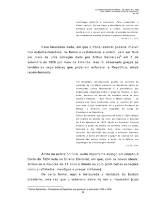 AS CONTITUIÇÕES DO BRASIL - DE 1824 A E.C. 1969
RGM 1340697 | Universidade Cruzeiro do Sul (UNICSUL)
Igor Dias

controlava

governo

e

economia.

Para

resguardar

o

Poder central, foi-lhe dada a faculdade de intervir nos
Estados

para

restabelecer

a

ordem,

demonstrando

ainda existir o receio com relação à unidade t erritorial,
tão duramente mantida durante o período Monárquico.
(SIL VA J. C., 2011)

Essa faculdade dada, em que o Poder-central poderia intervir
nos estados-mem bros, de form a a restabelecer a ordem, vem ser feita
por meio de uma correção dada por Arthur Bernardes 6 em 5 de
setem bro de 1926 por meio de Emenda. Isso foi observado graças às
tendências separatistas que poderiam esfacelar a República, ainda
recém-formada.
Ta l

frouxidão

constitucional

quanto

ao

controle

de

validade da Lei Maior permitiu na República Velha as
conhecidas

crises

federativas

e

a

prevalência

das

oligarquias estaduais sobre o Governo Central, o que,
aliás, decorria do ac ordo de vontade entre os dois
maiores Estados – São Paulo e Minas Gerais – na
aliança que fico u conheci da co mo a

política do café

c om leit e e c ujo ideal izador f oi o paulist a Pr udente de
Morais,

o

primeiro

civil

ocupant e

do

cargo

de

Presidente da República.
Arthur Bernardes, que governou de 1922 a 1926 sempre
em regime de estado de sítio, providenciou a Emenda
de 5 de set embro de 1926 , da ndo a o Supremo Tribu nal
Fe deral o poder de diri mi r os c onf litos ent re os juí zes
federais

e

dos

Estados,

bem

como

conhecer

dos

r e c u r s o s d a s d e c i s õ e s d o s j u í ze s e t r i b u n a i s f e d e r a i s ,
cabendo a estes processar e julgar as causas em que
alguma das partes fundar a ação, ou a defes a, em
disposição da Constituição Federal.
( F IL HO , 2 0 08 )

Ainda na esfera política, outro importante avanço em relação à
Carta de 1824 está no Direito Eleitoral, em que, com os novos ideais,
atribui-se a m aiores de 21 anos o direito ao voto (com certas exceções
com o analfabetos, mendigos e praças militares).
De certa forma, aqui é instaurada a laicidade do Estad o
brasileiro, uma vez que o soberano deixa de ser o Imperador (cujo
6

Arthur Bernardes – Presidente da República que governou o país entre 1922 e 1926.

14

 