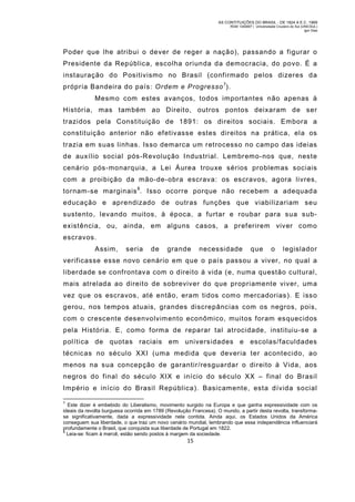 AS CONTITUIÇÕES DO BRASIL - DE 1824 A E.C. 1969
RGM 1340697 | Universidade Cruzeiro do Sul (UNICSUL)
Igor Dias

Poder que lhe atribui o dever de reger a nação), passando a figurar o
Presidente da República, escolha oriunda da democracia, do povo. É a
instauração do Positivismo no Brasil (confirmado pelos dizeres da
própria Bandeira do país: Ordem e Progresso 7).
Mesm o com estes avanços, todos importantes não apenas à
História, mas tam bém ao Direito, outros pontos deixaram de ser
trazidos pela Constituição de 1891: os direitos sociais. Embora a
constituição anterior não efetivasse estes direitos na prática, ela os
trazia em suas linhas. Isso demarca um retrocesso no campo das ideias
de auxílio social pós-Revolução Industrial. Lem bremo-nos que, nest e
cenário pós-monarquia, a Lei Áurea trouxe sérios problem as sociais
com a proibição da mão-de-obra escrava: os escravos, agora livres,
tornam-se marginais 8. Isso ocorre porque não recebem a adequad a
educação e aprendizado de outras funções que viabilizariam seu
sustento, levando muitos, à época, a furtar e roubar para sua subexistência, ou, ainda, em alguns casos, a preferirem viver como
escravos.
Assim,

seria

de

grande

necessidade

que

o

legislador

verificasse esse novo cenário em que o país passou a viver, no qual a
liberdade se confrontava com o direito à vida (e, numa questão cultural,
mais atrelada ao direito de sobreviver do que propriamente viver, um a
vez que os escravos, até então, eram tidos com o mercadorias). E isso
gerou, nos tempos atuais, grandes discrepâncias com os negros, pois,
com o crescente desenvolvim ento econômico, muitos foram esquecidos
pela História. E, como form a de reparar tal atrocidade, instituiu-se a
política de quotas raciais em universidades e escolas/faculdades
técnicas no século XXI (uma medida que deveria ter acontecido, ao
menos na sua concepção de garantir/resguardar o direito à Vida, aos
negros do final do século XIX e início do século XX – final do Brasil
Império e início do Brasil República). Basicamente, esta dívida social
7

Este dizer é embebido do Liberalismo, movimento surgido na Europa e que ganha expressividade com os
ideais da revolta burguesa ocorrida em 1789 (Revolução Francesa). O mundo, a partir desta revolta, transformase significativamente, dada a expressividade nela contida. Ainda aqui, os Estados Unidos da América
conseguem sua liberdade, o que traz um novo cenário mundial, lembrando que essa independência influenciará
profundamente o Brasil, que conquista sua liberdade de Portugal em 1822.
8
Leia-se: ficam à mercê, estão sendo postos à margem da sociedade.

15

 