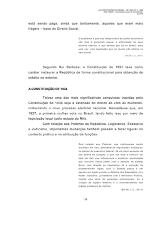 AS CONTITUIÇÕES DO BRASIL - DE 1824 A E.C. 1969
RGM 1340697 | Universidade Cruzeiro do Sul (UNICSUL)
Igor Dias

está sendo paga, ainda que tardiamente, àqueles que eram m ais
frágeis – base do Direito Social.
O problema é que aos des providos do poder econômico
não lhes é garantido sequer a efetividade de seus
direitos liberais, o que denota que há no Brasil, mais
uma ve z, um a legis lação que se r evela n ão efetiva no
seio social.
(SIL VA J. C., 2011)

Segundo Rui Barbosa, a Constituição de 1891 teve com o
caráter instaurar a República de forma constitucional para obtenção de
crédito no exterior.

A CONSTITUIÇÃO DE 1934
Talvez uma das mais significativas conquistas trazidas pel a
Constituição de 1934 seja a extensão do direito ao voto às mulheres,
instaurando o novo processo eleitoral nacional. Ressalte-se que, em
1927, a prim eira mulher vota no Brasil, tendo feito isso por meio de
legislação local (pelo estado do RN).
Com relação aos Poderes da República, Legislativo, Executiv o
e Judiciário, importantes mudanças tam bém passam a fazer figurar no
contexto prático e na atribuição de funções:
Com

relação

aos

Poderes,

que

continuaram

sendo

divididos em três, percebem-se i mp orta ntes mud anças:
no âmbito do executivo federal, há um claro aumento de
sua esfera de atuação, o que nos leva a concluir ser
este um fato que influenciará a posterior acumulação
que ocorrerá nesse poder com o advento do Estado
Novo; com relação ao Legislativo há a extinção do
bicamer alis mo

rígido,

pois

o

Senado

passa

a

ser

apenas um órgão auxiliar a Câmara dos Deputados; já o
Poder Judiciário, juntamente com o M inistério Publ ico,
recebe

uma

série

de

garantias

profissionais,

há

a

criação de órgãos feder ais e o reco nheci mento dos
órgãos estaduais de Justiça.
(SILVA J. C., 2011 )

16

 