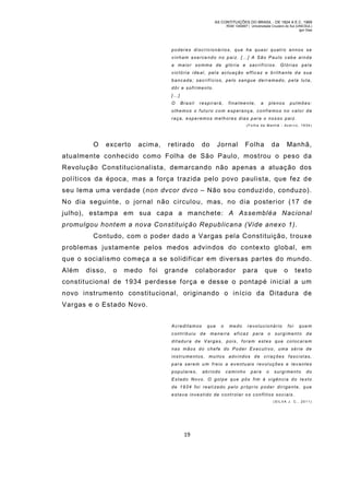 AS CONTITUIÇÕES DO BRASIL - DE 1824 A E.C. 1969
RGM 1340697 | Universidade Cruzeiro do Sul (UNICSUL)
Igor Dias

poderes discricionários, que ha quasi quatro annos se
v i n h a m e x e r c e n d o n o p a i z. [ … ] A S ã o P a u l o c a b e a i n d a
a maior somma de glória e sacrifícios. Glórias pela
victória ideal, pela actuação efficaz e brilhante da sua
bancada; sacrifícios, pelo sangue derr amado, pela lu ta,
dôr e sofri mento.
[…]
O

Brasil

respirará,

finalmente,

a

plenos

pulmões:

olhemos o futuro com esperança, confiemos no valor da
r a ç a , e s p e r e m o s m e l h o r e s d i a s p a r a o n o s s o p a i z.
(Folha da Manhã - Acerv o, 1934)

O

excerto

acim a,

retirado

do

Jornal

Folha

da

Manhã,

atualmente conhecido como Folha de São Paulo, mostrou o peso da
Revolução Constitucionalista, demarcando não apenas a atuação dos
políticos da época, mas a força trazida pelo povo paulista, que fez de
seu lema um a verdade (non dvcor dvco – Não sou conduzido, conduzo).
No dia seguinte, o jornal não circulou, m as, no dia posterior (17 de
julho), estampa em sua capa a m anchete: A Assembléa Nacional
promulgou hontem a nova Constituição Republicana (Vide anexo 1).
Contudo, com o poder dado a Vargas pela Constituição, trouxe
problemas justamente pelos medos advindos do contexto global, em
que o socialismo começa a se solidificar em diversas partes do mundo.
Além

disso,

o

medo

foi

grande

colaborador

para

que

o

text o

constitucional de 1934 perdesse força e desse o pontapé inicial a um
novo instrumento constitucional, originando o início da Ditadura de
Vargas e o Estado Novo.
Acreditamos
contribuiu

que

de

o

medo

ma nei ra

revolucionário

eficaz

para

o

foi

quem

surgiment o

da

ditadura de Vargas, pois, foram estes que colocaram
nas mãos do chefe do Poder Executivo, uma série de
instru mentos, muitos advindos d e cri ações fascistas,
para serem um freio a eventuais revoluções e levantes
populares,

abrindo

cami nho

para

o

surgi mento

do

Estado Novo. O golpe que pôs fim à vigência do texto
d e 1 9 3 4 f o i r e a l i za d o p e l o p r ó p r i o p o d e r d i r i g e n t e , q u e
estava investido de controlar os conflit os sociais.
(SIL VA J. C., 2011)

19

 