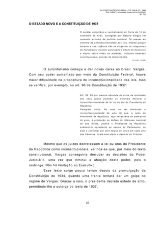 AS CONTITUIÇÕES DO BRASIL - DE 1824 A E.C. 1969
RGM 1340697 | Universidade Cruzeiro do Sul (UNICSUL)
Igor Dias

O ESTADO NOVO E A CONSTITUIÇÃO DE 1937
O c a r á t e r a u t o r i t á r i o e c e n t r a l i za d o r d a C a r t a d e 1 0 d e
nove mbro de 1937, outor gada por Getúl io Vargas em
momento extr emo da polí tica nacional, foi avesso ao
control e da constitucionali dade das leis, mes mo porque
durante a sua vigência não se elegeram os integrantes
do Parlamento, f ic ando aut ori zado o Chefe do Ex ec uti vo
a dispor so bre todas as matérias, inclusive emendas
constitucionais, através de decretos-leis.
( F IL HO , 2 0 08 )

O autoritarismo começa a dar novas caras ao Brasil. Vargas.
Com seu poder aumentado por meio da Constituição Federal, houve
maior dificuldade na propositura de inconstitucionalidade das leis. Isso
se verifica, por exemplo, no art. 96 da Constituição de 1937:
Art. 96. Só po r mai oria absoluta de votos da totali dade
dos

seus

juí zes

poderão

os

tribunais

declarar

a

inconstitucionalidade da lei ou de ato do Presidente da
Repúblic a.
Parágrafo

único.

No

inconstitucionalidade

de

caso
u ma

de
lei

ser
que,

declarada
a

j u í zo

a
do

Presidente da Repúblic a, seja necess ária ao b em-es tar
do p ovo, à p romoção ou defesa de interesse nacio nal
de

alta

mo nta,

poderá

o

Presidente

da

República

submetê-la novamente ao exame do Parlamento;

se

este a confirmar po r dois terços de votos em cada uma
das Câ maras, ficará sem efeito a decisão do Tri bun al .

Mesm o que os juízes decretassem a lei ou atos do Presidente
da República como inconstitucionais, verifica-se que, por meio do texto
constitucional, Vargas conseguiria derrubar as decisões do Poder
Judiciário, uma vez que diminui a atuação deste poder, pois o
restringe. Não há limitação ao Executivo.
Esse texto surge pouco tempo depois da promulgação da
Constituição de 1934, quando uma frente tentará dar um golpe no
regime de Vargas. Graças a isso, o presidente decreta estado de sítio,
permitindo-lhe a outorga do texto de 1937.

20

 