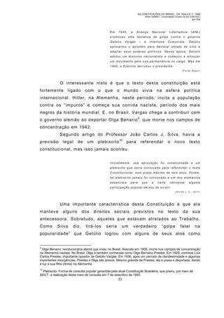 AS CONTITUIÇÕES DO BRASIL - DE 1824 A E.C. 1969
RGM 1340697 | Universidade Cruzeiro do Sul (UNICSUL)
Igor Dias

Em

1935,

a

Aliança

Nacional

promoveu uma tent ativa
Getúlio

Vargas

–

a

Libertadora

(A NL)

de golpe contra o governo

Intentona

Comunista.

Getúlio

aproveitou o episódio para declarar estado de sítio e
ampliar seus poderes políticos. Nessa época, Getúlio
adot ou um discurs o nacionalista e começou a articula r
um movimento pel a sua permanência no carg o. Mas em
1945, o Exército derrubou o presidente.
(Porta l Brasil)

O interessante nisto é que o texto desta constituição est á
fortemente

ligado

com

o

que

o

mundo

vivia

na

esfera

política

internacional. Hitler, na Alem anha, neste período, incita a população
contra os “im puros” e começa sua corrida nazista, período dos mais
negros da história mundial. E, no Brasil, Vargas chega a contribuir com
o governo alemão ao deportar Olga Benario 9, que morre nos campos de
concentração em 1942.
Segundo artigo do Professor João Carlos J. Silva, havia a
previsão

legal

de

um

plebiscito 10 para

referendar

o

novo

texto

constitucional, mas isso jam ais ocorreu.
Inicial ment e,

sua

aprovação

foi

condicionada

a

um

plebiscito que seria convocado para referendar o texto
Constitucional, num pra zo máx imo de seis anos. Porém,
tal plebiscito jamais foi convocado e um dos elementos
essenciais

para

que

a

carta

obtivesse

alguma

participação popular deixou de existir.
(SIL VA J. C., 2011)

Uma im portante característica desta Constituição é que el a
manteve

alguns

dos

direitos

sociais

previstos

no

texto

da

sua

antecessora. Sobretudo, aqueles que estavam atrelados ao Trabalho.
Como

Silva

diz,

tirá-los

seria

um

verdadeiro

“golpe

f atal

na

popularidade” que Getúlio logrou com alguns de seus atos com o

9

Olga Benario: revolucionária alemã que viveu no Brasil. Nascida em 1908, morre nos campos de concentração
na Alemanha nazista. No Brasil, Olga é também conhecida como Olga Bernario Prestes. Em 1929, conhece Luís
Carlos Prestes, importante opositor de Getúlio Vargas. Em 1936, após um período de clandestinidade e algumas
importantes insurgências, Prestes e Olga são presos. Mesmo grávida de Prestes, ela é presa e deportada, dando
à luz a sua filha (Anita) na Alemanha.

10

Plebiscito: Forma de consulta popular garantida pela atual Constituição Brasileira, que previu, por meio de
ADCT, a realização deste meio de consulta em 7 de setembro de 1993.

21

 