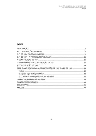 AS CONTITUIÇÕES DO BRASIL - DE 1824 A E.C. 1969
RGM 1340697 | Universidade Cruzeiro do Sul (UNICSUL)
Igor Dias

ÍNDICE
INTRODUÇÃO ...................................................................................................................................... 6
AS CONSTITUIÇÕES FEDERAIS .................................................................................................... 7
C.F. DE 1824 E O BRASIL IMPÉRIO ............................................................................................... 7
C.F. DE 1891 – A PRIMEIRA REPUBLICANA .............................................................................. 11
A CONSTITUIÇÃO DE 1934 ............................................................................................................ 16
O ESTADO NOVO E A CONSTITUIÇÃO DE 1937 ...................................................................... 20
A CONSTITUIÇÃO DE 1946 ............................................................................................................ 24
1964, O ANO DITATORIAL, A CONSTITUIÇÃO DE 1967 E A EC DE 1969 ........................... 28
História ............................................................................................................................................. 29
O aspecto legal do Regime Militar ............................................................................................... 32
E. C. 1969 – Constituição ou não, eis a questão ...................................................................... 36
CONSTITUIÇÃO FEDERAL DE 1988 ............................................................................................ 39
CONSIDERAÇÕES FINAIS .............................................................................................................. 43
BIBLIOGRAFIA ................................................................................................................................... 45
ANEXOS .............................................................................................................................................. 47

5

 