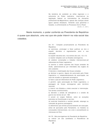 AS CONTITUIÇÕES DO BRASIL - DE 1824 A E.C. 1969
RGM 1340697 | Universidade Cruzeiro do Sul (UNICSUL)
Igor Dias

Na

tentativa

de

combater

auto nomia

do

Poder

legislação

federal

as

elites

Judiciário,

os

regionais

e

inse riram-s e

instrumentos

da

a
na

disciplina

profissional da Magistratur a, apes ar d as Justiças serem
agora apenas Estaduais, limitando suas gar antias e
f unç ões , e u nif ormi zando os Proc es sos Civil e Penal.
(SIL VA J. C., 2011)

Neste mom ento, o poder conferido ao Presidente da Repúblic a
é quase que absoluto, uma vez que ele pode intervir na vida social dos
cidadãos.
Art

74

-

Compete

privativamente

ao

Presidente

da

Repúblic a:
a)

sancionar,

expedir

promul gar

decretos

e

e

fa zer

publicar

regulamentos

as

para

leis
a

e

sua

execução;
b) expedir decretos -leis, n os termos dos arts. 12 e 1 3;
c) manter relações com os Estados estrangeiros;
d)

celebrar

convenções

e

tratados

internacionais ad

referendum do Poder Legislativo;
e) exercer a chefia supr ema das forç as armadas da
União, administran d-as por intermédio dos órgãos do
alto comando;
f ) decretar a mobi lização d as forças armadas;
g ) d e c l a r a r a g u e r r a , d e p o i s d e a u t o r i za d o p e l o P o d e r
L e g i s l a t i v o , e , i n d e p e n d e n t e m e n t e d e a u t o r i za ç ã o , e m
caso de invasão ou agressão estrangeira;
h ) f a ze r a p a z a d r e f e r e n d u m d o P o d e r L e g i s l a t i v o ;
i) permiti r, ap ós aut ori zaç ão do Poder Legislat iv o, a
passagem

de

forças

estrangeiras

pelo

t erritório

nacional;
j) intervir nos Estados e neles executar a intervenção,
nos ter mos constitucionais;
k ) dec ret ar o es tado d e emergênc ia e o est ado de
guerra nos termos do art. 166;
l)

prover

os

cargos

f ederais,

salvo

as

exceções

previstas na Constituição e nas leis;
m) autor izar bras ileiros a ac eita r pe ns ão, emp rego ou
comissão de governo estr angeiro;
n) determinar que entrem provisoriamente em execução,
antes de aprovad os pelo Parlame nto, os tratados ou
convenções internacionais, se a isto o aconselharem os
interesses do País.
Art 75 - São prerrogativas do Presidente da República:
a)

indicar

Repúblic a;

23

um

dos

candidatos

à

Presidência

da

 