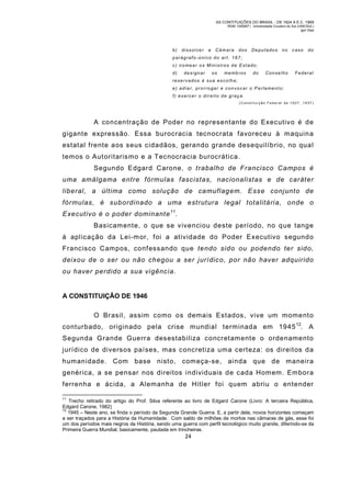 AS CONTITUIÇÕES DO BRASIL - DE 1824 A E.C. 1969
RGM 1340697 | Universidade Cruzeiro do Sul (UNICSUL)
Igor Dias

b)

dissolver

a

Câm ara

dos

Deputados

no

caso

do

parágrafo-único do art. 167;
c) nomear os M inistros de Estado;
d)

designar

os

memb ros

do

Conselho

Federal

reservados à sua escolha;
e) adia r, prorrogar e convocar o Pa rla mento;
f) exercer o direito de graç a.
(Constituição Federal de 1937, 1937)

A concentração de Poder no representante do Executivo é de
gigante expressão. Essa burocracia tecnocrata favoreceu à maquin a
estatal frente aos seus cidadãos, gerando grande desequilíbrio, no qual
temos o Autoritarismo e a Tecnocracia burocrática.
Segundo Edgard Carone, o trabalho de Francisco Campos é
uma amálgama entre fórmulas fascistas, nacionalistas e de caráter
liberal, a última como solução de camuflagem. Esse conjunto de
fórmulas, é subordinado a uma estrutura legal totalitária, onde o
Executivo é o poder dominante 11.
Basicam ente, o que se vivenciou deste período, no que tange
à aplicação da Lei-m or, foi a atividade do Poder Executivo segundo
Francisco Campos, confessando que tendo sido ou podendo ter sido,
deixou de o ser ou não chegou a ser jurídico, por não haver adquirido
ou haver perdido a sua vigência.

A CONSTITUIÇÃO DE 1946
O Brasil, assim como os demais Estados, vive um moment o
conturbado, originado pela crise mundial terminada em 1945 12. A
Segunda Grande Guerra desestabiliza concretam ente o ordenamento
jurídico de diversos países, mas concretiza uma certeza: os direitos d a
humanidade. Com base nisto, com eça-se, ainda que de maneira
genérica, a se pensar nos direitos individuais de cada Hom em. Embora
ferrenha e ácida, a Alemanha de Hitler foi quem abriu o entender
11

Trecho retirado do artigo do Prof. Silva referente ao livro de Edgard Carone (Livro: A terceira República,
Edgard Carone, 1982)
12
1945 – Neste ano, se finda o período da Segunda Grande Guerra. E, a partir dela, novos horizontes começam
a ser traçados para a História da Humanidade. Com saldo de milhões de mortos nas câmaras de gás, esse foi
um dos períodos mais negros da História, sendo uma guerra com perfil tecnológico muito grande, diferindo-se da
Primeira Guerra Mundial, basicamente, pautada em trincheiras.

24

 
