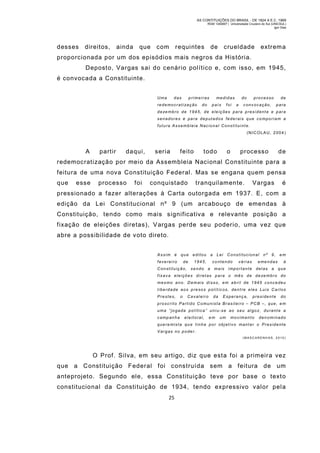 AS CONTITUIÇÕES DO BRASIL - DE 1824 A E.C. 1969
RGM 1340697 | Universidade Cruzeiro do Sul (UNICSUL)
Igor Dias

desses

direitos,

ainda

que

com

requintes

de

crueldade

extrem a

proporcionada por um dos episódios mais negros da História.
Deposto, Vargas sai do cenário político e, com isso, em 1945,
é convocada a Constituinte.
Uma

das

primeiras

r e d e m o c r a t i za ç ã o

do

medid as
país

foi

do
a

processo

conv ocação,

de
para

d e ze m b r o d e 1 9 4 5 , d e e l e i ç õ e s p a r a p r e s i d e n t e e p a r a
senadores e pa ra deputados federais que co mporiam a
futura Assembleia Nacional Constituinte.
(NICOLAU, 2004)

A

partir

daqui,

seria

feito

todo

o

processo

de

redemocratização por meio da Assembleia Nacional Constituinte para a
feitura de uma nova Constituição Federal. Mas se engana quem pensa
que

esse

processo

foi

conquistado

tranquilamente.

Vargas

é

pressionado a fazer alterações à Carta outorgada em 1937. E, com a
edição da Lei Constitucional nº 9 (um arcabouço de emendas à
Constituição, tendo como mais significativa e relevante posição a
fixação de eleições diretas), Vargas perde seu poderio, uma vez que
abre a possibilidade de voto direto.
Assim é

que

editou

fevereiro

de

1945,

a

Lei

Constitucional

contendo

várias

nº

9,

eme ndas

Constituição, sendo a mais i mportante

delas a

em
à
que

f i x a v a e l e i ç õ e s d i r e t a s p a r a o m ê s d e d e ze m b r o d o
mesmo ano. Dem ais disso, em abril de 1945 concedeu
liberdade aos presos polít icos, dentre eles Luis Carlos
Prestes,

o

Caval eiro

da

Esperança,

presidente

do

proscrito Partido Comunista Brasilei ro – PCB –, que, em
uma “jo gada política ” uni u-s e ao s eu al go z, du rant e a
camp anha

eleitoral,

em

um

movimento

denominado

quere mista qu e tinha por objetivo mant er o Presidente
Vargas no poder.
(MASCARENH AS, 2010)

O Prof. Silva, em seu artigo, diz que esta foi a primeira vez
que a Constituição Federal foi construída sem a feitura de um
anteprojeto. Segundo ele, essa Constituição teve por base o text o
constitucional da Constituição de 1934, tendo expressivo valor pel a
25

 