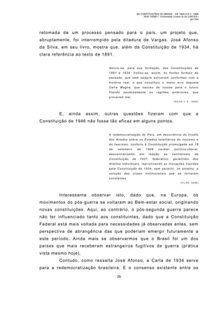 AS CONTITUIÇÕES DO BRASIL - DE 1824 A E.C. 1969
RGM 1340697 | Universidade Cruzeiro do Sul (UNICSUL)
Igor Dias

retomada de um processo pensado para o país, um projeto que,
abruptamente, foi interrompido pela ditadura de Vargas. José Afonso
da Silva, em seu livro, mostra que, além da Constituição de 1934, há
clara referência ao texto de 1891.
Serviu-se, para sua formação, das Constituições de
1891 e 19 34. Voltou-se, assim, às fontes formais do
passado, que ne m semp re estivera m conformes co m a
história real, o que constituiu o maior erro daquela
Cart a

Magna,

fitando

que

nasceu

saudosamente

os

de

costas

regimes

para

o

futuro

anteriores,

que

provaram mal.
(SILVA J. A. , 2005)

E,

ainda

assim,

outras

questões

fizeram

com

que

a

Constituição de 1946 não fosse tão eficaz em alguns pontos.
A redemoc rat i zaç ão do País , em decorrência do t ri unfo
dos Alia dos sobre os Estados tot alit ários do na zis mo e
do fascismo, conferiu à Constituição promulgada em 18
de

setembro

de

1946

desc ent rali zador

em

Constituição

1937,

de

caráter

reação

ao

federativo,

po lítico-li beral,
centralismo

da

garantidor

dos

d i r e i t o s i n d i v i d u a i s , r e p r i s t i n a n d o a s i n o v a ç õ e s t r a zi d a s
pela Constituição de 1934, sem permitir, no entanto, a
solução

das

crises

institucionais

que

se

tornaram

constantes.
( F IL HO , 2 0 08 )

Interessante

observar

isto,

dado

que,

na

Europa,

os

movimentos do pós-guerra se voltaram ao Bem-estar social, originando
novas constituições. Aqui, ao contrário, o pós-segunda guerra parece
não ter influenciado tanto aos constituintes, dado que a Constituiçã o
Federal está mais voltada para necessidades já observadas antes, sem
perspectiva de abrangência das que poderiam emergir futuramente a
este período. Ainda mais se observarm os que o Brasil foi um dos
países que mais receberam estrangeiros fugitivos de guerra (prática
vista mesmo hoje).
Contudo, com o ressalta José Afonso, a Carta de 1934 serv e
para a redemocratização brasileira. E o consenso existente entre os
26

 