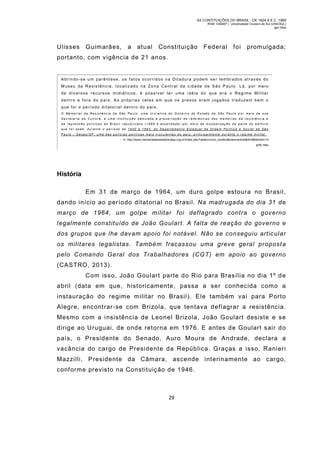 AS CONTITUIÇÕES DO BRASIL - DE 1824 A E.C. 1969
RGM 1340697 | Universidade Cruzeiro do Sul (UNICSUL)
Igor Dias

Ulisses

Guim arães,

a

atual

Constituição

Federal

foi

prom ulgada;

portanto, com vigência de 21 anos.

Abrindo-se um parênt ese, os fatos ocorridos na Ditadura podem ser lembrados atrav és do
M useu da Resistência, localizado na Zona Central da cidade de São Paulo. Lá, por mei o
de div ers os recurs os midiát ic os, é poss ív el ter uma idéia do qu e era o Reg ime Milit ar
dent ro e fora do p aís . As próprias c elas em qu e os presos eram j ogados traduzem bem o
que foi o período ditatorial dentro do país.
O Me m o r ia l d a Re s is t ên c ia d e S ão Pa u lo, u ma in ic ia t iv a d o Go v e rn o d o E s t ad o d e S ã o P a u lo p o r m e io d e s u a
Secretaria da Cu lt ura, é u ma institu ição ded icada à preservação de referências das memór ias da resistênc ia e
da repres s ão polít ic as do Bras il repub lic ano (1889 à atualid ade) por me io da mus eali zaç ão de parte do ed ifíc io
que fo i sede, durante o período de 1940 a 1983, do Departa ment o Estadua l de Orde m Po lítica e Soc ial de Sã o
Pau lo – Deops/SP, u ma das po lícias po líticas mais trucu lentas do país, pr inc ipa lmente durante o reg ime milit ar.
- i n http://www.memorialdaresistenciasp.org.br/index.php?option=com_content&view=article&id=8&Itemid=14
grifo meu

História
Em 31 de março de 1964, um duro golpe estoura no Brasil,
dando início ao período ditatorial no Brasil. Na madrugada do dia 31 de
março de 1964, um golpe militar foi deflagrado contra o governo
legalmente constituído de João Goulart. A falta de reação do governo e
dos grupos que lhe davam apoio foi notável. Não se conseguiu articular
os militares legalistas. Também fracassou uma greve geral propost a
pelo Comando Geral dos Trabalhadores (CGT) em apoio ao governo
(CASTRO, 2013).
Com isso, João Goulart parte do Rio para Brasília no dia 1º d e
abril (data em que, historicamente, passa a ser conhecida como a
instauração do regime militar no Brasil). Ele também vai para Porto
Alegre, encontrar-se com Brizola, que tentava deflagrar a resistência.
Mesmo com a insistência de Leonel Brizola, João Goulart desiste e se
dirige ao Uruguai, de onde retorna em 1976. E antes de Goulart sair d o
país, o Presidente do Senado, Auro Moura de Andrade, declara a
vacância do cargo de Presidente da República. Graças a isso, Ranieri
Mazzilli, Presidente da Câmara, ascende interinamente ao cargo,
conforme previsto na Constituição de 1946.

29

 