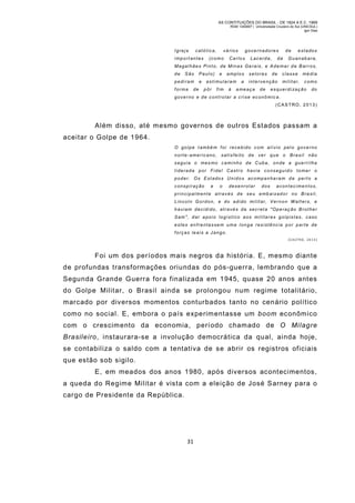 AS CONTITUIÇÕES DO BRASIL - DE 1824 A E.C. 1969
RGM 1340697 | Universidade Cruzeiro do Sul (UNICSUL)
Igor Dias

Igreja

católica,

importantes

vários

(como

governadores

Carlo s

Lacerda,

de

da

estados

Guanabara,

Magalhães Pinto, de Minas Gerais, e Ademar de Barros,
de

São

pediram
forma

de

Paulo)
e

e

amplos

estimularam
pôr

fim

à

a

setores

de

intervenção

a meaça

de

classe

mé dia

mil itar,

como

es querdi zaç ão

do

governo e de controlar a crise econômic a.
(CAS TRO, 2 013)

Além disso, até mesmo governos de outros Estados passam a
aceitar o Golpe de 1964.
O golpe t ambém f oi recebido com alívio pelo governo
norte-americano, satisfeito de ver que o Brasil não
seguia o mes mo cami nho de Cuba, onde a gue rri lha
liderada por Fidel Castro havia conseguid o toma r o
poder. Os Estados Unidos acompanha ram d e perto a
conspiração

e

o

desenrolar

dos

acontecimentos,

principal mente através de seu emb aixad or no Bra sil,
Lincol n Gordon, e do adido mil itar, Vernon W alters, e
haviam decidido, através da secreta "Operaç ão Brother
Sam ", dar a poi o logístico aos militares gol pistas, caso
estes enfrentassem uma longa resistência por parte de
forças leais a Jango.
(CASTRO, 2013)

Foi um dos períodos mais negros da história. E, mesmo diante
de profundas transformações oriundas do pós-guerra, lembrando que a
Segunda Grande Guerra fora finalizada em 1945, quase 20 anos antes
do Golpe Militar, o Brasil ainda se prolongou num regime totalitário,
marcado por diversos m omentos conturbados tanto no cenário político
com o no social. E, embora o país experim entasse um boom econômico
com o crescim ento da economia, período chamado de O Milagre
Brasileiro, instaurara-se a involução democrática da qual, ainda hoje,
se contabiliza o saldo com a tentativa de se abrir os registros oficiais
que estão sob sigilo.
E, em meados dos anos 1980, após diversos acontecimentos,
a queda do Regim e Militar é vista com a eleição de José Sarney para o
cargo de Presidente da República.

31

 