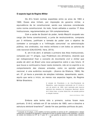 AS CONTITUIÇÕES DO BRASIL - DE 1824 A E.C. 1969
RGM 1340697 | Universidade Cruzeiro do Sul (UNICSUL)
Igor Dias

O aspecto legal do Regime Militar
Os AI’s foram normas expedidas entre os anos de 1964 e
1969.

Esses

atos

tinham,

por

imposição

do

governo

militar,

a

equivalência de lei constitucional, sendo sua natureza considerada
com o norma constitucional. Ao todo, foram editados e aceitos 17 Atos
Institucionais, regulamentados por 104 complementares.
Com a saída de Goulart do poder, tendo Mazzilli ocupado seu
cargo (de forma constitucional), a junta de revolucionários, com posta
por 3 militares, justificam a tomada do poder com o objetivo de
com bater a corrupção e a “infiltração comunista” na administração
pública, nos sindicatos, nos meios militares e em todos os setores da
vida nacional (CALICCHIO, Vera, 2013).
E, em 9 de abril, é editado o prim eiro dos Atos Institucionais,
com posto por 11 artigos, cujo Preâmbulo era afirmativo, dizendo que
ser indispensável fixar o conceito do movimento civil e militar que
acaba de abrir ao Brasil uma nova perspectiva sobre o seu futuro. O
que houve e continuará a haver neste momento, não só no espírito e no
comportamento

das

classes

armadas,

como

na

opinião

pública

nacional, é uma autêntica revolução - (Acervo da Ditatura, 1964). No
art. 2º, já havia a previsão de eleições indiretas, desenhando, assim,
aquilo que seria o início, ao menos nos aspectos legais, do Regime
Militar Brasileiro.
A

eleição

do

President e

e

do

Vice-Presidente

da

Repúblic a, cujos mandatos terminarão em 31 (trinta e
um) de janei ro de 1966, s erá reali zad a pela maioria
absoluta dos membros do Congresso Nacional, dentro
de 2 (dois) dias, a contar deste Ato, em sessão pública
e votação nominal.
(Ac erv o da Dit atur a, 1964)

Embora

este

tenha

sido

o

primeiro,

outros

foram

mais

pontuais. O AI-2, editado em 27 de outubro de 1965, vem e dissolve a
estrutura eleitoral brasileira 13, dando fim aos partidos políticos do país.
13

Composto de 33 artigos, o AI-2 redefiniu de forma autoritária os termos do AI-1, estabelecendo a eleição
indireta para a presidência da República, a dissolução de todos os partidos políticos então existentes, o aumento
do número de ministros do STF de 11 para 16 — o que garantia ao governo a maioria nesse tribunal e

32

 