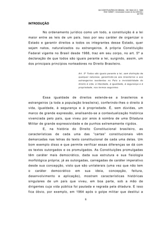AS CONTITUIÇÕES DO BRASIL - DE 1824 A E.C. 1969
RGM 1340697 | Universidade Cruzeiro do Sul (UNICSUL)
Igor Dias

INTRODUÇÃO
No ordenam ento jurídico como um todo, a constituição é a le i
maior entre as leis de um país. Isso por seu caráter de organizar o
Estado e garantir direitos a todos os integrantes desse Estado, quer
sejam natos, naturalizados ou estrangeiros. A própria Constituiçã o
Federal vigente no Brasil desde 1988, traz em seu corpo, no art. 5º a
declaração de que todos são iguais perante a lei, surgindo, assim, um
dos principais princípios norteadores no Direito Brasileiro.
Art. 5º Todos são iguais p erante a l ei, sem distinçã o de
qual quer nat ureza, garant indo-s e aos bras ilei ros e aos
estrangeiros residentes no País a inviolabilidade do
direito à vida, à liberdade, à igualdade, à segurança e à
propriedade, nos termos seguintes:

Essa

igualdade

de

direitos

estende-se

a

brasileiros

e

estrangeiros (a toda a população brasileira), conferindo-lhes o direito à
vida, igualdade, à segurança e à propriedade. É, sem dúvidas, um
marco de grande expressão, analisando-se a contextualização histórica
vivenciada pelo país, que viveu por anos à sombra de um a Ditadur a
Militar de grande expressividade e de punhos extrem amente rígidos.
E,

na

características

história
de

cada

do

Direito

uma

das

Constitucional
”cartas”

brasileiro,

constitucionais

as
vêm

demarcadas nas letras do texto constitucional de cada uma delas. Um
bom exemplo disso e que permite verificar essas dif erenças se dá com
os textos outorgados e os promulgados. As Constituições promulgadas
têm caráter mais dem ocrático, dada sua estrutura e sua fisiologia
morfológica própria; já as outorgadas, carregadas de caráter imperativ o
desde sua concepção, visto que são unilaterais (um a vez que não tem
o

caráter

democrático

desenvolvimento

e

em

aplicação),

sua

ideia,

m ostram

concepção,

características

feitura,
históricas

singulares de um país que viveu, em boa parte, sob a mão de
dirigentes cuja vida pública foi pautada e regrada pela ditadura. E isso
fica óbvio, por exemplo, em 1964 após o golpe militar que destitui a
6

 
