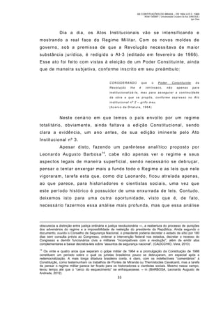 AS CONTITUIÇÕES DO BRASIL - DE 1824 A E.C. 1969
RGM 1340697 | Universidade Cruzeiro do Sul (UNICSUL)
Igor Dias

Dia a dia, os Atos Institucionais vão se intensificando e
mostrando a real face do Regime Militar. Com os novos moldes d e
governo, sob a premissa de que a Revolução necessitava de m aior
substância jurídica, é redigido o AI-3 (editado em fevereiro de 1966).
Esse ato foi feito com vistas à eleição de um Poder Constituinte, ainda
que de maneira subjetiva, conforme inscrito em seu preâmbulo:
CONSIDE RANDO
Revolução

lhe

que
é

o

Poder

intrínseco,

Constituinte

não

apenas

da
para

ins tituc ionali zá-la, mas p ara ass egurar a c ont inuidade
da ob ra a que se prop ôs, conforme expresso no Ato
institucional nº 2 – grifo meu.
(Acerv o da Ditat ura, 1964)

Neste cenário em que temos o país envolto por um regim e
totalitário, obviamente, ainda faltava a edição Constitucional, sendo
clara a evidência, um ano antes, de sua edição iminente pelo Ato
Institucional nº 3.
Apesar disto, fazendo um parêntese analítico proposto por
Leonardo Augusto Barbosa 14, cabe não apenas ver o regime e seus
aspectos legais de maneira superficial, sendo necessário se debruçar,
pensar e tentar enxergar mais a fundo todo o Regime e as leis que nele
vigoraram, tarefa esta que, com o diz Leonardo, ficou atrelada apenas,
ao que parece, para historiadores e cientistas sociais, uma vez que
este período histórico é possuidor de uma enxurrada de leis. Contudo,
deixemos isto para um a outra oportunidade, visto que é, de fato,
necessário fazermos essa análise m ais profunda, mas que essa análise

obscurecia a distinção entre justiça ordinária e justiça revolucionária —, a reabertura do processo de punições
dos adversários do regime e a impossibilidade de reeleição do presidente da República. Ainda segundo o
documento, ouvido o Conselho de Segurança Nacional, o presidente poderia decretar o estado de sítio por 180
dias sem consulta prévia ao Congresso, ordenar a intervenção federal nos estados, decretar o recesso do
Congresso e demitir funcionários civis e militares “incompatíveis com a revolução”, além de emitir atos
complementares e baixar decretos-leis sobre “assuntos de segurança nacional”. (CALICCHIO, Vera, 2013)
14

Os vinte e quatro anos que separam o golpe militar de 1964 e a promulgação da Constituição de 1988
constituem um período sobre o qual os juristas brasileiros pouco se debruçaram, em especial após a
redemocratização. A mais longa ditadura brasileira conta, é claro, com os indefectíveis “comentários” à
Constituição, como testemunham os trabalhos de Pontes de Miranda ou Themístocles Cavalcanti, mas a tarefa
de pensar o regime militar parece ter ficado para os historiadores e cientistas sociais. Mesmo nesse campo,
levou tempo até que o “cerco do esquecimento” se enfraquecesse. – in (BARBOSA, Leonardo Augusto de
Andrade, 2012)

33

 