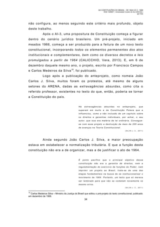 AS CONTITUIÇÕES DO BRASIL - DE 1824 A E.C. 1969
RGM 1340697 | Universidade Cruzeiro do Sul (UNICSUL)
Igor Dias

não configura, ao menos seguindo este critério mais profundo, objeto
deste trabalho.
Após o AI-3, uma propositura de Constituição começa a figurar
dentro do cenário jurídico brasileiro. Um pré-projeto, iniciado em
meados 1966, começa a ser produzido para a feitura de um novo texto
constitucional, incorporando todos os elementos permanentes dos atos
institucionais e complementares, bem como os diversos decretos e leis
promulgados a partir de 1964 (CALICCHIO, Vera, 2013). E, em 6 de
dezembro daquele mesmo ano, o projeto, escrito por Francisco Campos
e Carlos Medeiros da Silva 15, foi publicado.
Logo após a publicação do anteprojeto, como nomeia João
Carlos J. Silva, muitos foram os protestos, até m esmo de alguns
setores do ARENA, dadas as extravagâncias absurdas, como cita o
referido professor, existentes no texto do que, então, poderia se tornar
a Constituição do país.
Há

extravagâncias

absurdas

no

anteprojeto,

que

superam em muito a da Constituição Polaca qu e a
influenciou, co mo a não inclusão de um capítulo sobre
os direitos e garantias individuais, por achar, o seu
auto r, qu e isso era matéria de lei ordinária. Co nseguese com esse proj eto a destruição de mais de 200 a nos
de avanços na Te ori a Constitucional.
(SIL VA J. C., 2011)

Ainda segundo João Carlos J. Silva, a maior preocupaçã o
estava em estabelecer a normalização tributária. E que a função desta
constituição não era a de organizar, mas a de justificar o ato de 1964.
É

ponto

pacífico

constituição não

que

era a

o

principal

garantia de

objetivo

dessa

direitos, nem a

regulamentação do exercício de funções do Poder, nem
imprimi r um projeto ao Brasil, trata-se de u ma das
etap as f undament ais na bus ca de se ins tituci onal i zar o
movi mento de 1964. Porta nto, um texto que só me rece
ser lembrado para que nã o se co metam novamente os
mesmo er ros.
(SIL VA J. C., 2011)
15

Carlos Medeiros Silva – Ministro da Justiça do Brasil que editou o pré-projeto do texto constitucional, publicado
em dezembro de 1966.

34

 