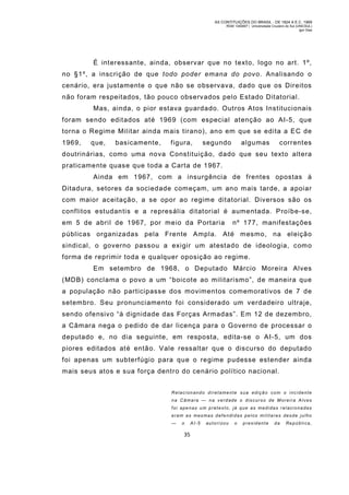 AS CONTITUIÇÕES DO BRASIL - DE 1824 A E.C. 1969
RGM 1340697 | Universidade Cruzeiro do Sul (UNICSUL)
Igor Dias

É interessante, ainda, observar que no texto, logo no art. 1º,
no §1º, a inscrição de que todo poder emana do povo. Analisando o
cenário, era justamente o que não se observava, dado que os Direitos
não foram respeitados, tão pouco observados pelo Estado Ditatorial.
Mas, ainda, o pior estava guardado. Outros Atos Institucionais
foram sendo editados até 1969 (com especial atenção ao AI-5, que
torna o Regim e Militar ainda m ais tirano), ano em que se edita a EC de
1969,

que,

basicamente,

figura,

segundo

algumas

correntes

doutrinárias, com o uma nova Constituição, dado que seu texto altera
praticamente quase que toda a Carta de 1967.
Ainda em 1967, com a insurgência de frentes opostas à
Ditadura, setores da sociedade com eçam, um ano m ais tarde, a apoiar
com maior aceitação, a se opor ao regim e ditatorial. Diversos são os
conflitos estudantis e a represália ditatorial é aumentada. Proíbe-se,
em 5 de abril de 1967, por meio da Portaria

nº 177, manifestações

públicas organizadas pela Frente Ampla. Até mesmo, na eleição
sindical, o governo passou a exigir um atestado de ideologia, com o
forma de reprimir toda e qualquer oposição ao regime.
Em setembro de 1968, o Deputado Márcio Moreira Alves
(MDB) conclama o povo a um “boicote ao militarismo”, de maneira que
a população não participasse dos movimentos comemorativos de 7 de
setem bro. Seu pronunciamento foi considerado um verdadeiro ultraje,
sendo ofensivo “à dignidade das Forças Armadas”. Em 12 de dezembro,
a Câmara nega o pedido de dar licença para o Governo de processar o
deputado e, no dia seguinte, em resposta, edita-se o AI-5, um dos
piores editados até então. Vale ressaltar que o discurso do deputado
foi apenas um subterfúgio para que o regime pudesse estender ainda
mais seus atos e sua força dentro do cenário político nacional.
Relacionando diretamente sua edição com o incidente
na Câmara — na verdade o discurso de M oreira Alves
foi apenas um pretexto, já que as medidas relacionadas
eram as mesmas defe ndi das pelos militares desde julho
—

o

35

AI-5

autori zou

o

presidente

da

Repúbli ca,

 